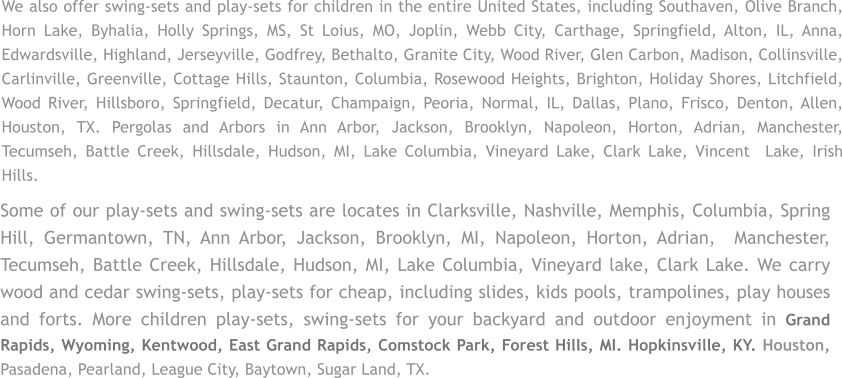 Some of our play-sets and swing-sets are locates in Clarksville, Nashville, Memphis, Columbia, Spring Hill, Germantown, TN, Ann Arbor, Jackson, Brooklyn, MI, Napoleon, Horton, Adrian,  Manchester, Tecumseh, Battle Creek, Hillsdale, Hudson, MI, Lake Columbia, Vineyard lake, Clark Lake. We carry wood and cedar swing-sets, play-sets for cheap, including slides, kids pools, trampolines, play houses and forts. More children play-sets, swing-sets for your backyard and outdoor enjoyment in Grand Rapids, Wyoming, Kentwood, East Grand Rapids, Comstock Park, Forest Hills, MI. Hopkinsville, KY. Houston, Pasadena, Pearland, League City, Baytown, Sugar Land, TX. We also offer swing-sets and play-sets for children in the entire United States, including Southaven, Olive Branch, Horn Lake, Byhalia, Holly Springs, MS, St Loius, MO, Joplin, Webb City, Carthage, Springfield, Alton, IL, Anna, Edwardsville, Highland, Jerseyville, Godfrey, Bethalto, Granite City, Wood River, Glen Carbon, Madison, Collinsville, Carlinville, Greenville, Cottage Hills, Staunton, Columbia, Rosewood Heights, Brighton, Holiday Shores, Litchfield, Wood River, Hillsboro, Springfield, Decatur, Champaign, Peoria, Normal, IL, Dallas, Plano, Frisco, Denton, Allen, Houston, TX. Pergolas and Arbors in Ann Arbor, Jackson, Brooklyn, Napoleon, Horton, Adrian, Manchester, Tecumseh, Battle Creek, Hillsdale, Hudson, MI, Lake Columbia, Vineyard Lake, Clark Lake, Vincent  Lake, Irish Hills.