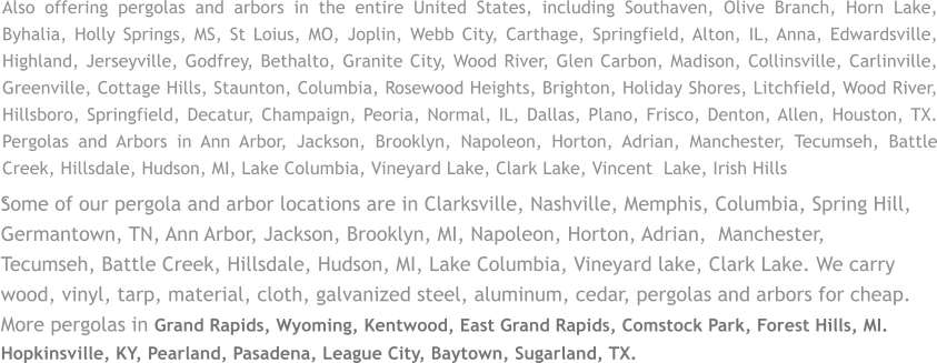 Some of our pergola and arbor locations are in Clarksville, Nashville, Memphis, Columbia, Spring Hill, Germantown, TN, Ann Arbor, Jackson, Brooklyn, MI, Napoleon, Horton, Adrian,  Manchester, Tecumseh, Battle Creek, Hillsdale, Hudson, MI, Lake Columbia, Vineyard lake, Clark Lake. We carry wood, vinyl, tarp, material, cloth, galvanized steel, aluminum, cedar, pergolas and arbors for cheap. More pergolas in Grand Rapids, Wyoming, Kentwood, East Grand Rapids, Comstock Park, Forest Hills, MI. Hopkinsville, KY, Pearland, Pasadena, League City, Baytown, Sugarland, TX. Also offering pergolas and arbors in the entire United States, including Southaven, Olive Branch, Horn Lake, Byhalia, Holly Springs, MS, St Loius, MO, Joplin, Webb City, Carthage, Springfield, Alton, IL, Anna, Edwardsville, Highland, Jerseyville, Godfrey, Bethalto, Granite City, Wood River, Glen Carbon, Madison, Collinsville, Carlinville, Greenville, Cottage Hills, Staunton, Columbia, Rosewood Heights, Brighton, Holiday Shores, Litchfield, Wood River, Hillsboro, Springfield, Decatur, Champaign, Peoria, Normal, IL, Dallas, Plano, Frisco, Denton, Allen, Houston, TX. Pergolas and Arbors in Ann Arbor, Jackson, Brooklyn, Napoleon, Horton, Adrian, Manchester, Tecumseh, Battle Creek, Hillsdale, Hudson, MI, Lake Columbia, Vineyard Lake, Clark Lake, Vincent  Lake, Irish Hills .